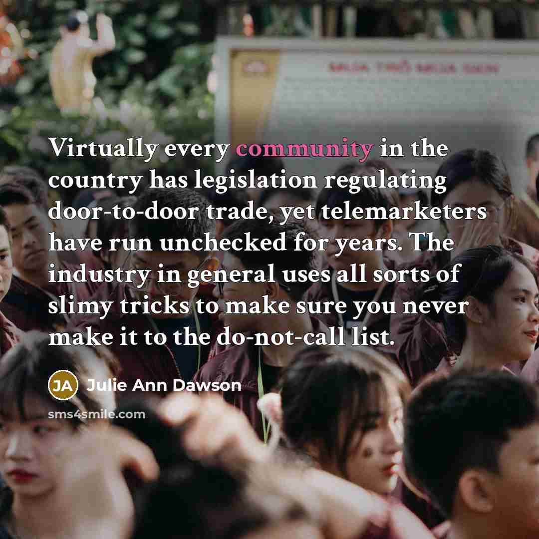 “Virtually every community in the country has legislation regulating door-to-door trade, yet telemarketers have run unchecked for years. The industry in general uses all sorts of slimy tricks to make sure you never make it to the do-not-call list.” quote by Julie Ann Dawson