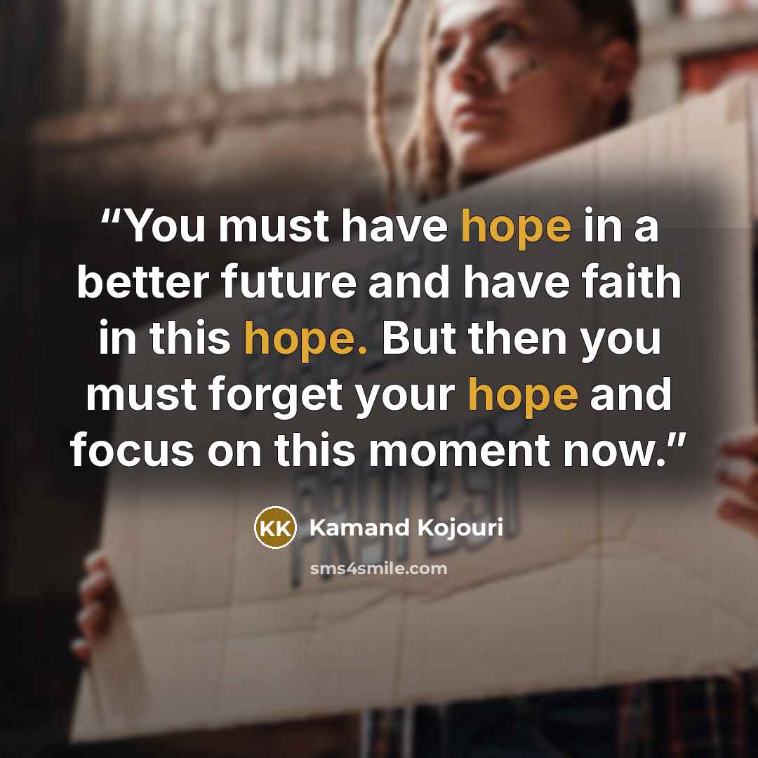 “You must have hope in a better future and have faith in this hope. But then you must forget your hope and focus on this moment now.” quote by Kamand Kojouri