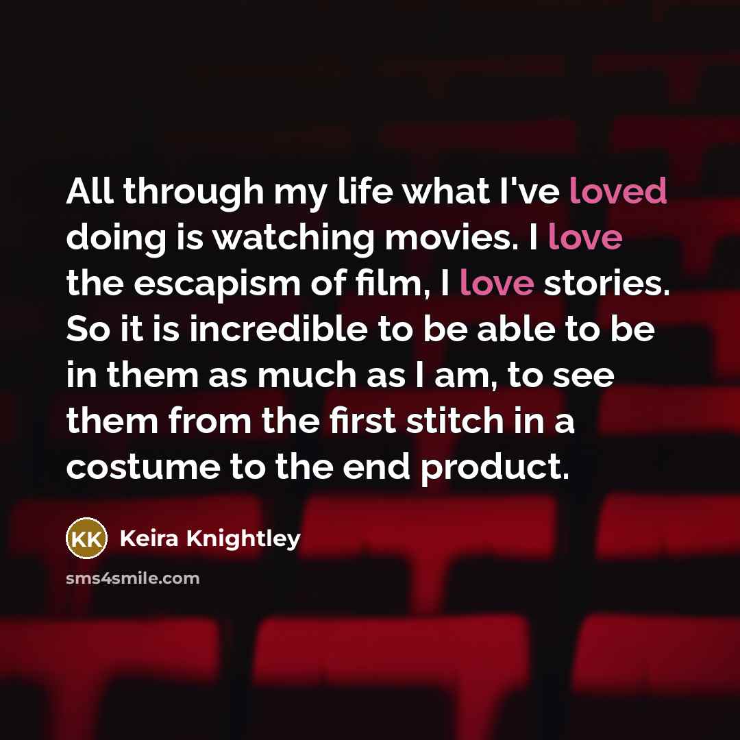 “All through my life what I've loved doing is watching movies. I love the escapism of film, I love stories. So it is incredible to be able to be in them as much as I am, to see them from the first stitch in a costume to the end product.” quote by Keira Knightley