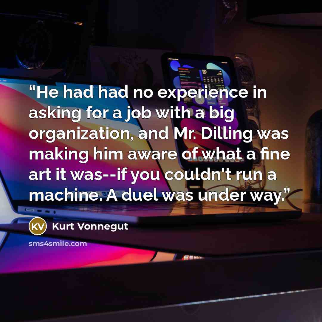 “He had had no experience in asking for a job with a big organization, and Mr. Dilling was making him aware of what a fine art it was--if you couldn't run a machine. A duel was under way.” quote by Kurt Vonnegut