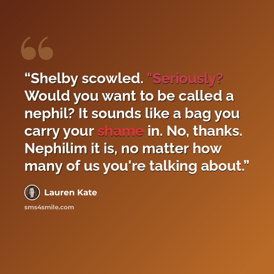 “Shelby scowled. "Seriously? Would you want to be called a nephil? It sounds like a bag you carry your shame in. No, thanks. Nephilim it is, no matter how many of us you're talking about.” quote by Lauren Kate