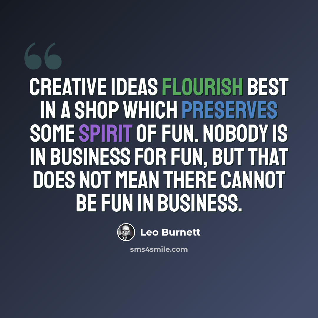 “Creative ideas flourish best in a shop which preserves some spirit of fun. Nobody is in business for fun, but that does not mean there cannot be fun in business.” quote by Leo Burnett