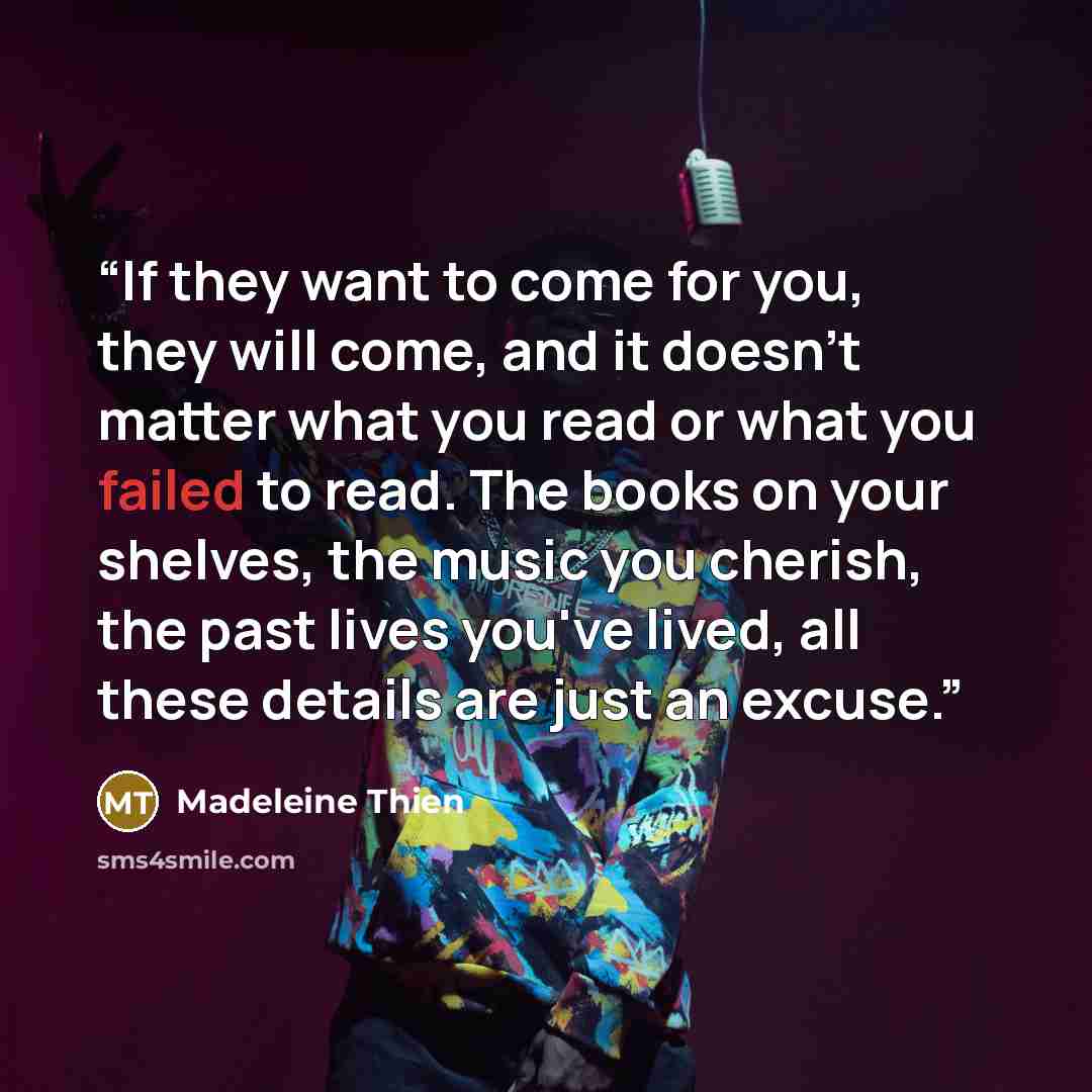“If they want to come for you, they will come, and it doesn't matter what you read or what you failed to read. The books on your shelves, the music you cherish, the past lives you've lived, all these details are just an excuse.” quote by Madeleine Thien
