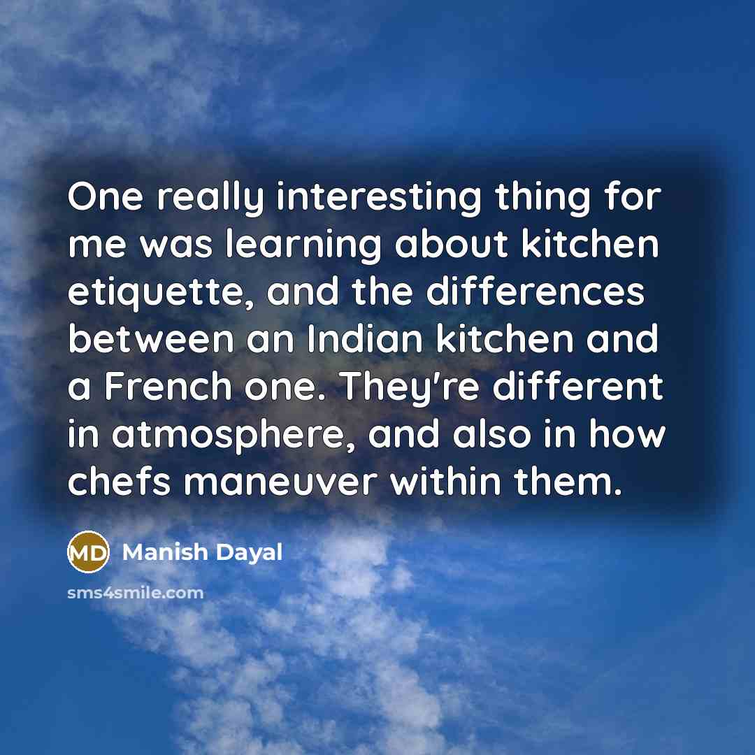 “One really interesting thing for me was learning about kitchen etiquette, and the differences between an Indian kitchen and a French one. They're different in atmosphere, and also in how chefs maneuver within them.” quote by Manish Dayal