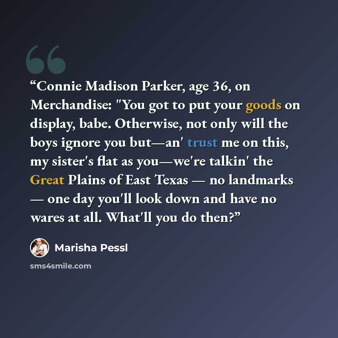 “Connie Madison Parker, age 36, on Merchandise: "You got to put your goods on display, babe. Otherwise, not only will the boys ignore you but—an' trust me on this, my sister's flat as you—we're talkin' the Great Plains of East Texas — no landmarks — one day you'll look down and have no wares at…” quote by Marisha Pessl
