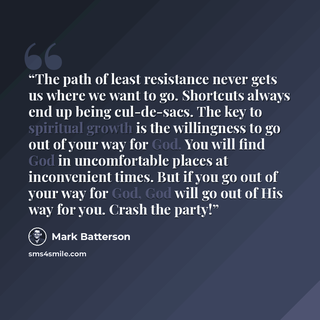 “The path of least resistance never gets us where we want to go. Shortcuts always end up being cul-de-sacs. The key to spiritual growth is the willingness to go out of your way for God. You will find God in uncomfortable places at inconvenient times. But if you go out of your way for God, God will…” quote by Mark Batterson
