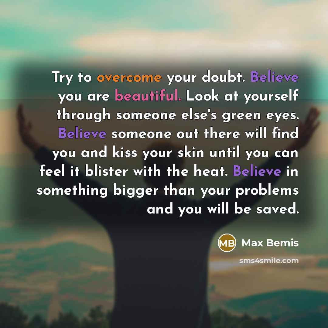“Try to overcome your doubt. Believe you are beautiful. Look at yourself through someone else's green eyes. Believe someone out there will find you and kiss your skin until you can feel it blister with the heat. Believe in something bigger than your problems and you will be saved.” quote by Max Bemis