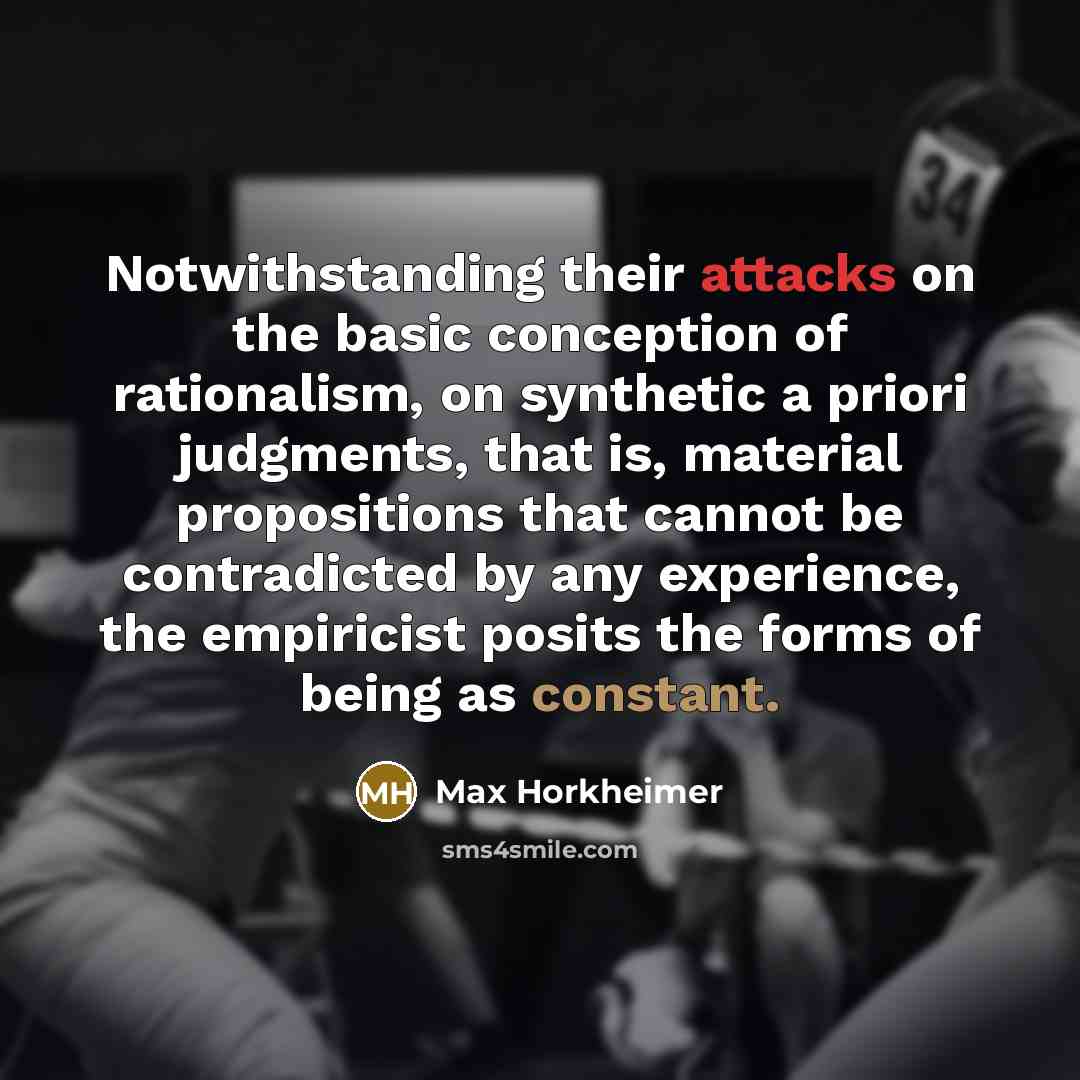 “Notwithstanding their attacks on the basic conception of rationalism, on synthetic a priori judgments, that is, material propositions that cannot be contradicted by any experience, the empiricist posits the forms of being as constant.” quote by Max Horkheimer