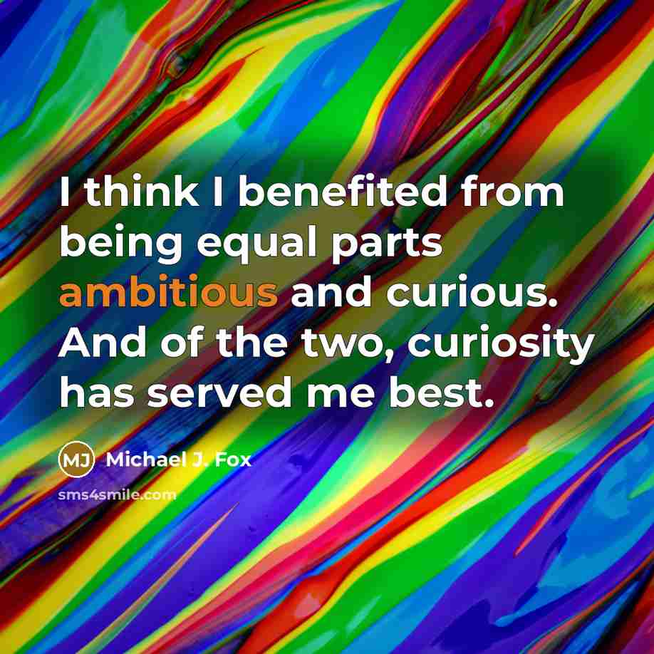 “I think I benefited from being equal parts ambitious and curious. And of the two, curiosity has served me best.” quote by Michael J. Fox