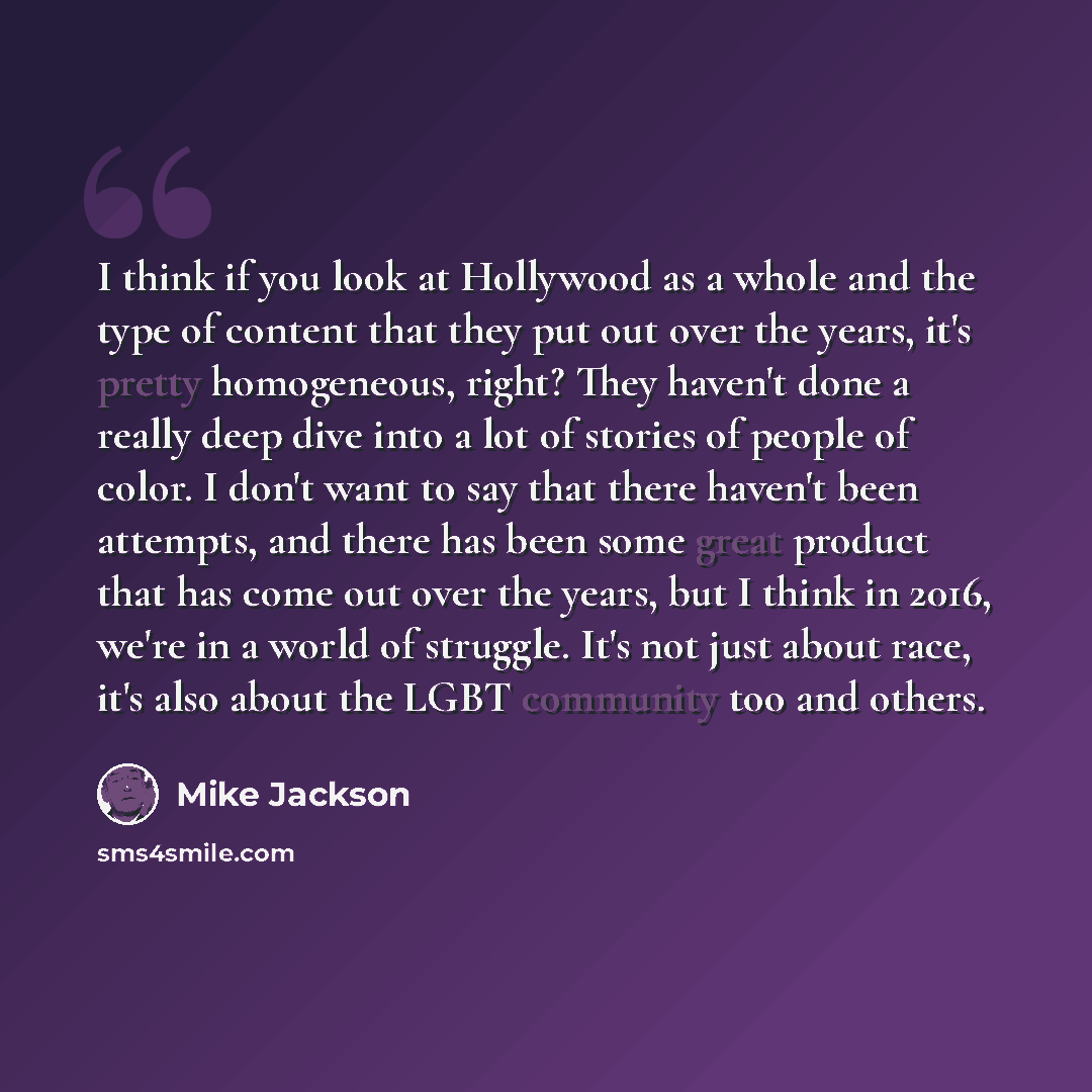 “I think if you look at Hollywood as a whole and the type of content that they put out over the years, it's pretty homogeneous, right? They haven't done a really deep dive into a lot of stories of people of color. I don't want to say that there haven't been attempts, and there has been some great…” quote by Mike Jackson