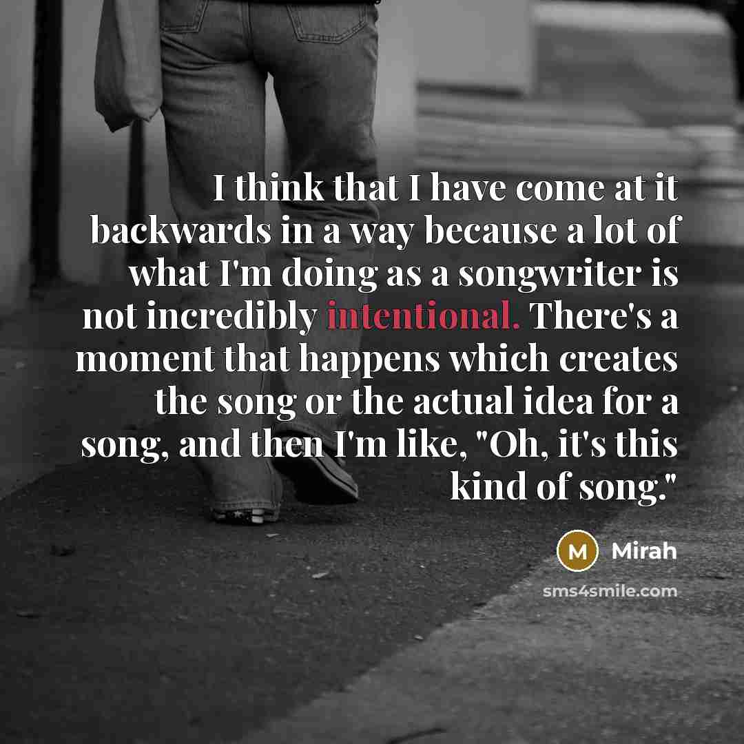 “I think that I have come at it backwards in a way because a lot of what I'm doing as a songwriter is not incredibly intentional. There's a moment that happens which creates the song or the actual idea for a song, and then I'm like, "Oh, it's this kind of song."” quote by Mirah