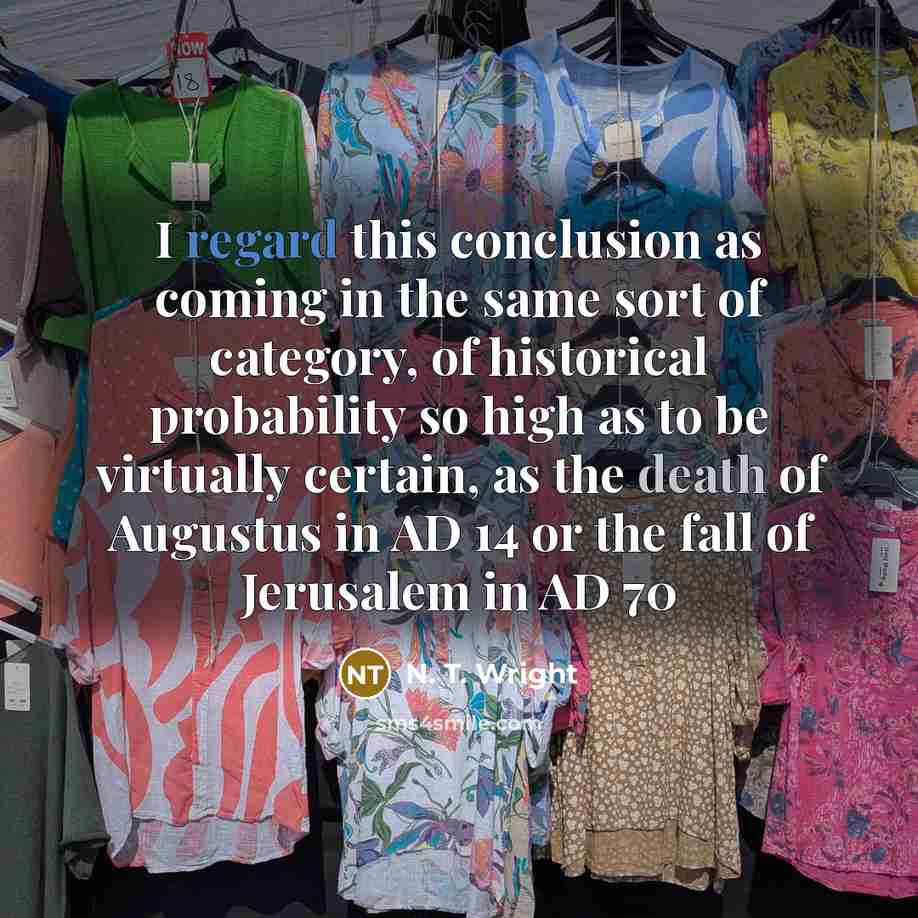 “I regard this conclusion as coming in the same sort of category, of historical probability so high as to be virtually certain, as the death of Augustus in AD 14 or the fall of Jerusalem in AD 70” quote by N. T. Wright