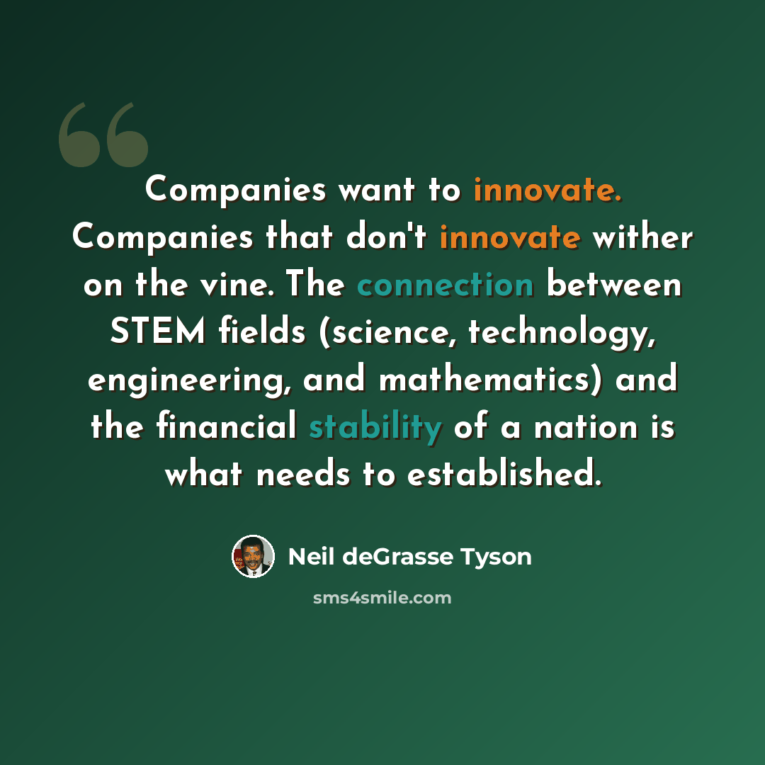 “Companies want to innovate. Companies that don't innovate wither on the vine. The connection between STEM fields (science, technology, engineering, and mathematics) and the financial stability of a nation is what needs to established.” quote by Neil deGrasse Tyson