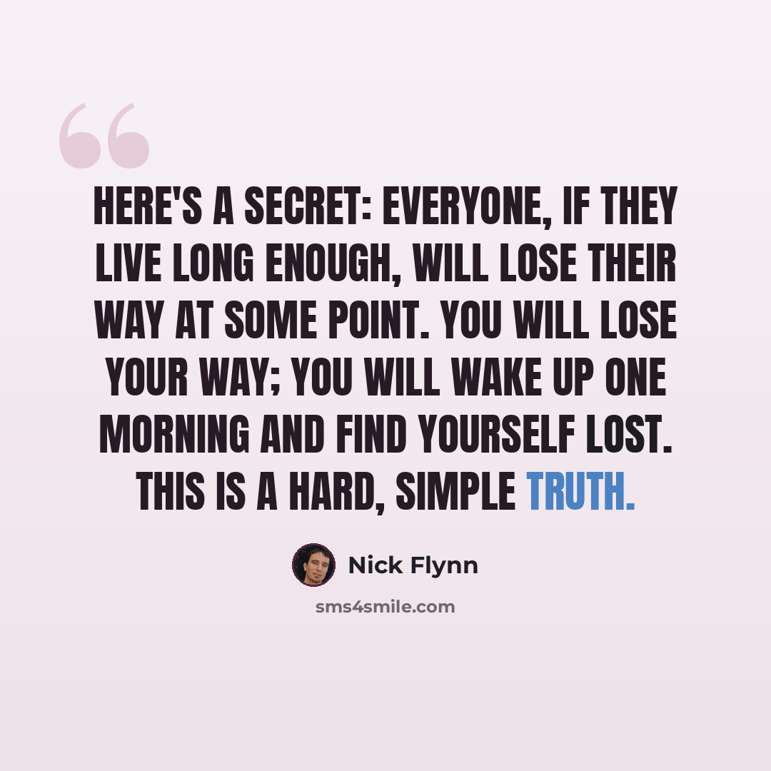 “Here's a secret: Everyone, if they live long enough, will lose their way at some point. You will lose your way; you will wake up one morning and find yourself lost. This is a hard, simple truth.” quote by Nick Flynn