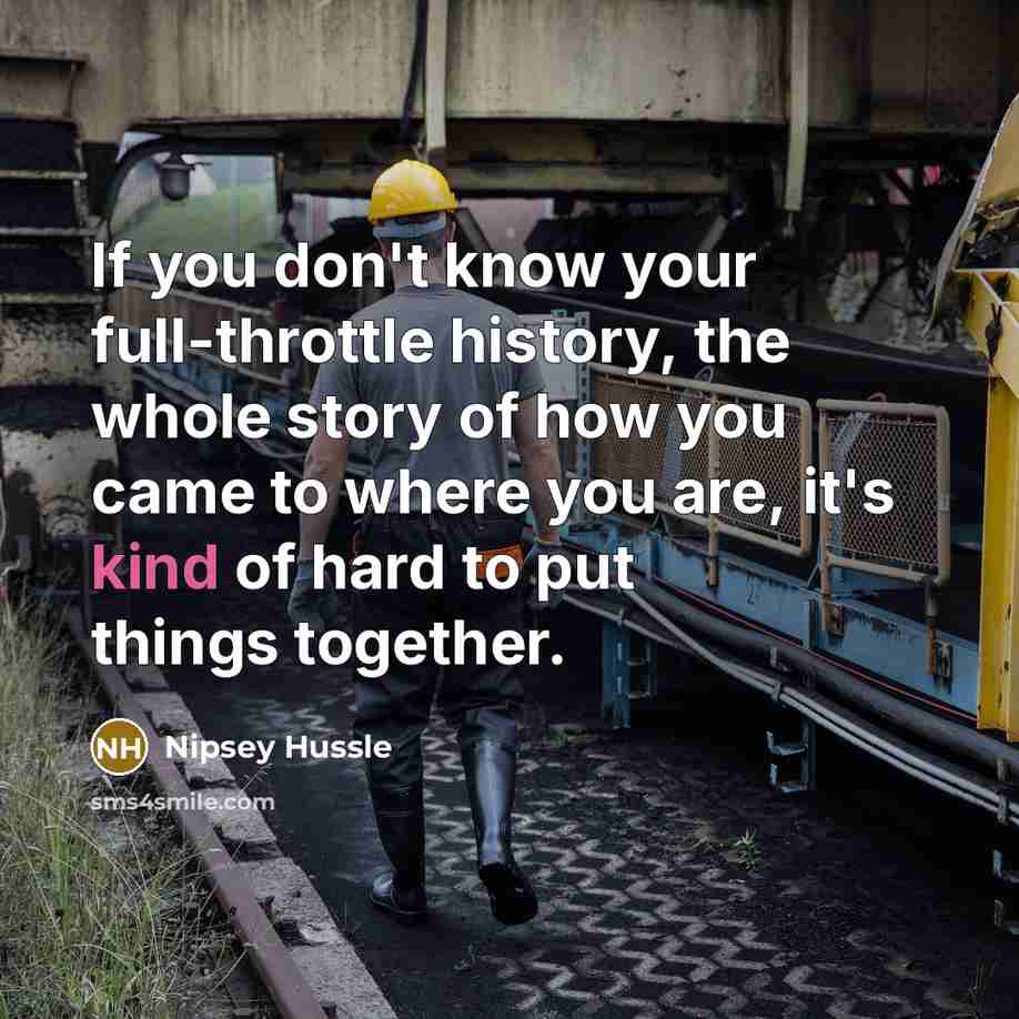 “If you don't know your full-throttle history, the whole story of how you came to where you are, it's kind of hard to put things together.” quote by Nipsey Hussle