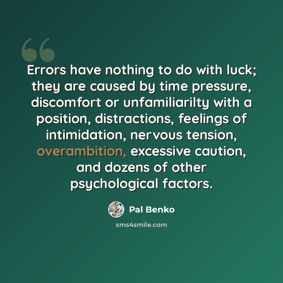 “Errors have nothing to do with luck; they are caused by time pressure, discomfort or unfamiliarilty with a position, distractions, feelings of intimidation, nervous tension, overambition, excessive caution, and dozens of other psychological factors.” quote by Pal Benko
