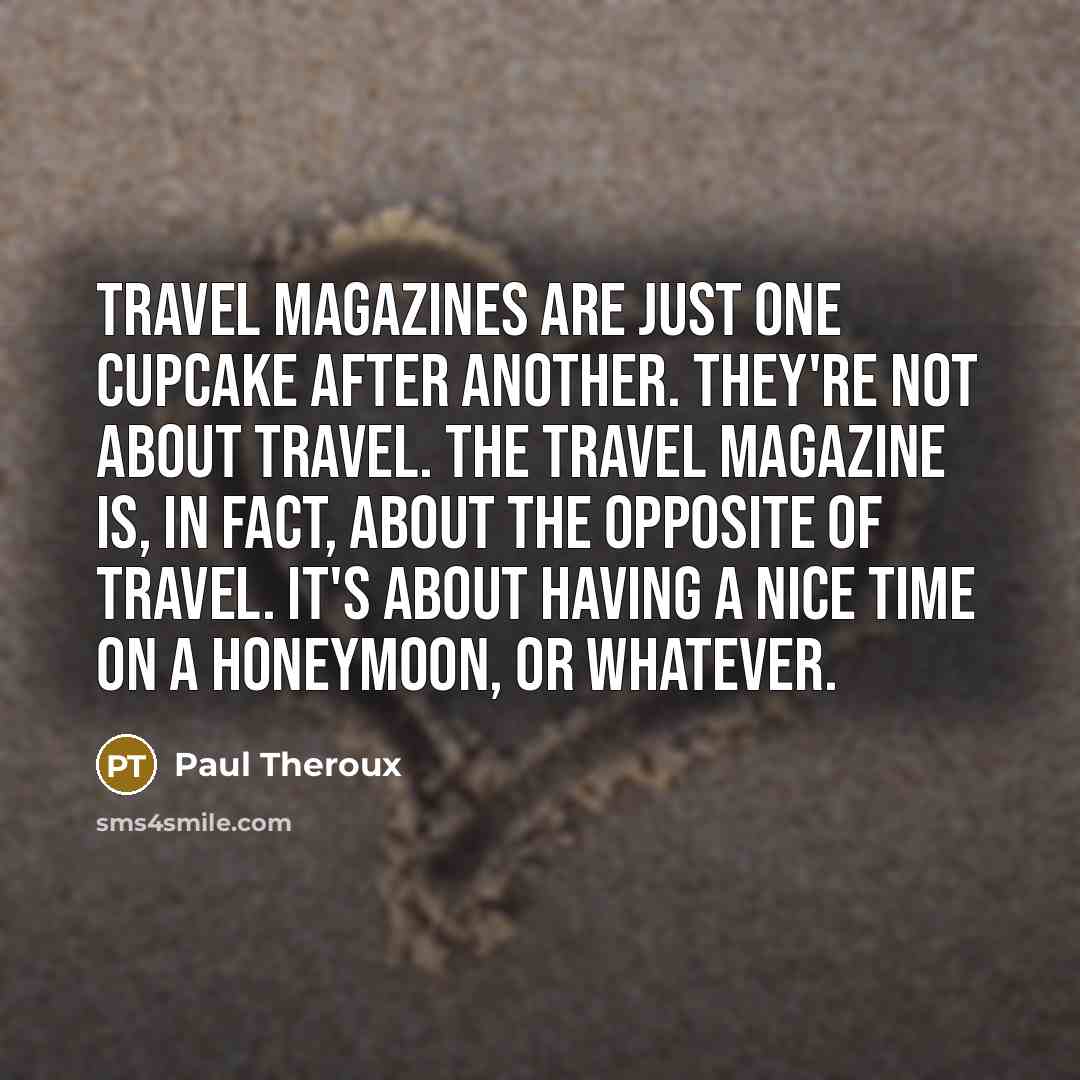 “Travel magazines are just one cupcake after another. They're not about travel. The travel magazine is, in fact, about the opposite of travel. It's about having a nice time on a honeymoon, or whatever.” quote by Paul Theroux