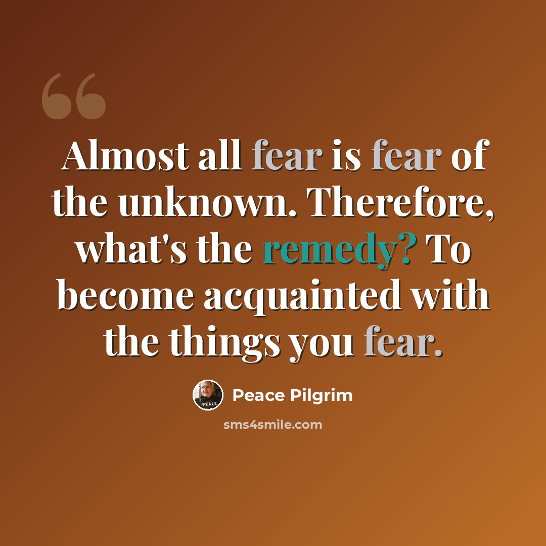 “Almost all fear is fear of the unknown. Therefore, what's the remedy? To become acquainted with the things you fear.” quote by Peace Pilgrim