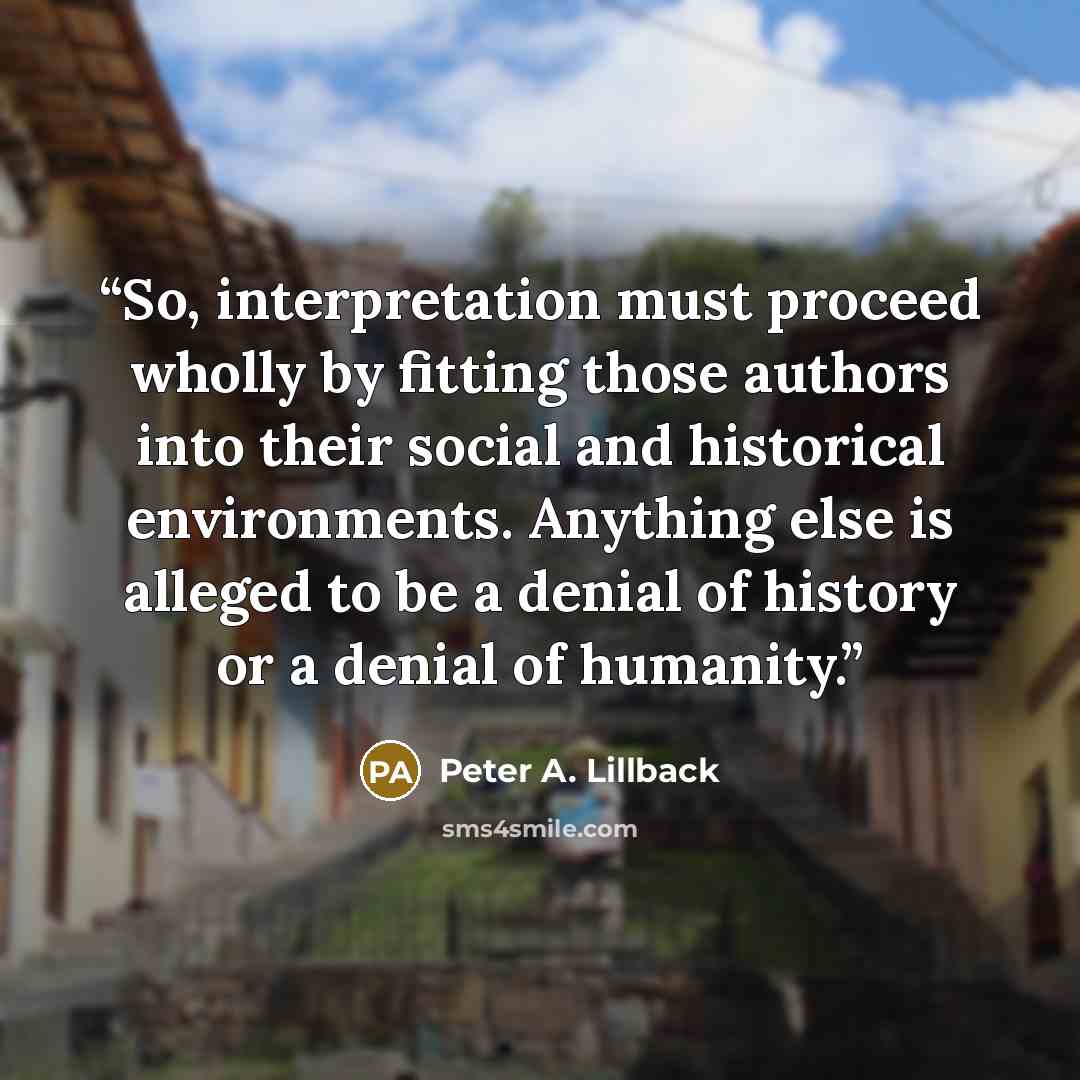 “So, interpretation must proceed wholly by fitting those authors into their social and historical environments. Anything else is alleged to be a denial of history or a denial of humanity.” quote by Peter A. Lillback
