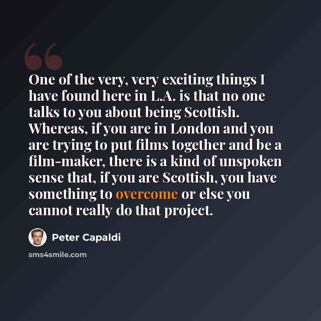 “One of the very, very exciting things I have found here in L.A. is that no one talks to you about being Scottish. Whereas, if you are in London and you are trying to put films together and be a film-maker, there is a kind of unspoken sense that, if you are Scottish, you have something to overcome…” quote by Peter Capaldi