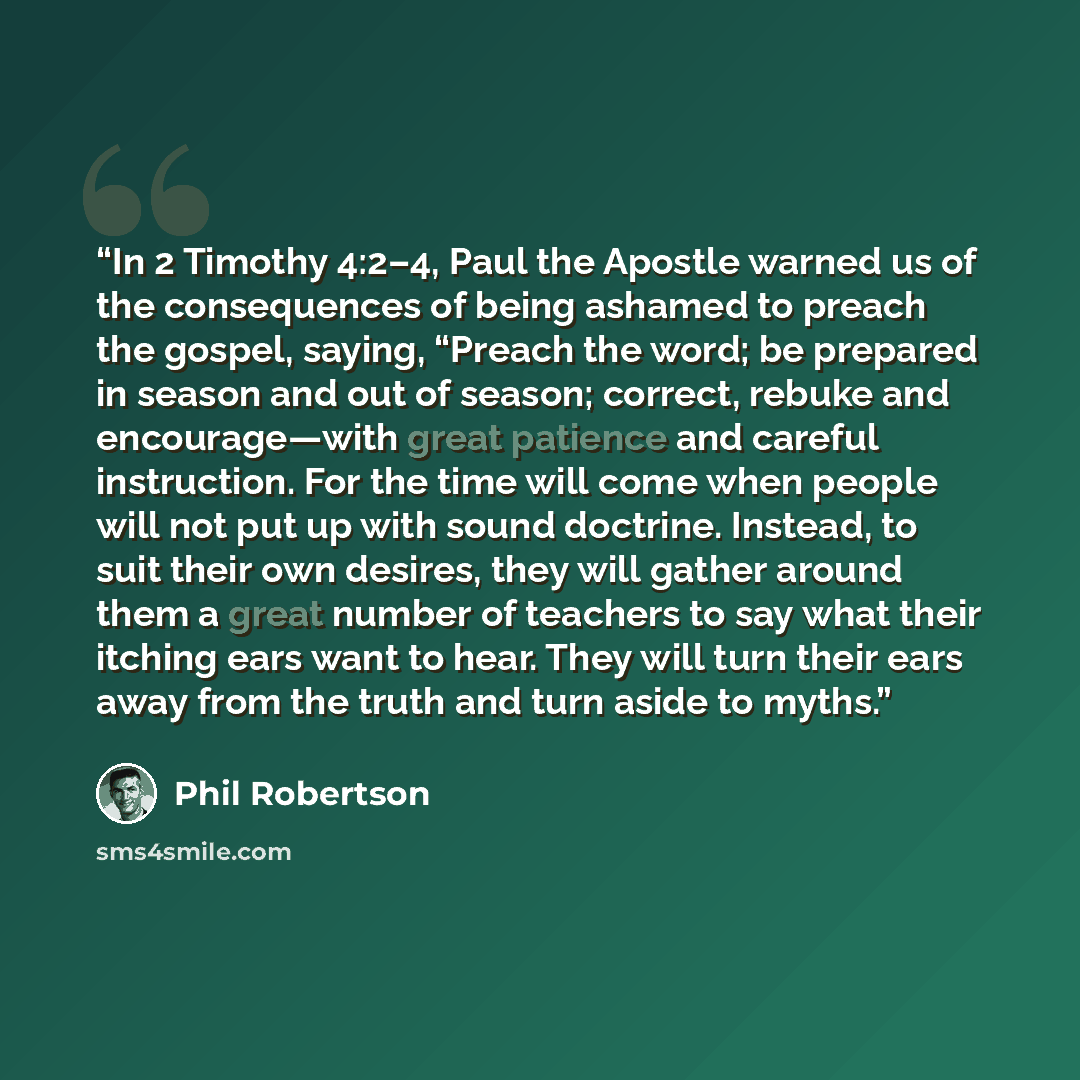 “In 2 Timothy 4:2–4, Paul the Apostle warned us of the consequences of being ashamed to preach the gospel, saying, “Preach the word; be prepared in season and out of season; correct, rebuke and encourage—with great patience and careful instruction. For the time will come when people will not put up…” quote by Phil Robertson