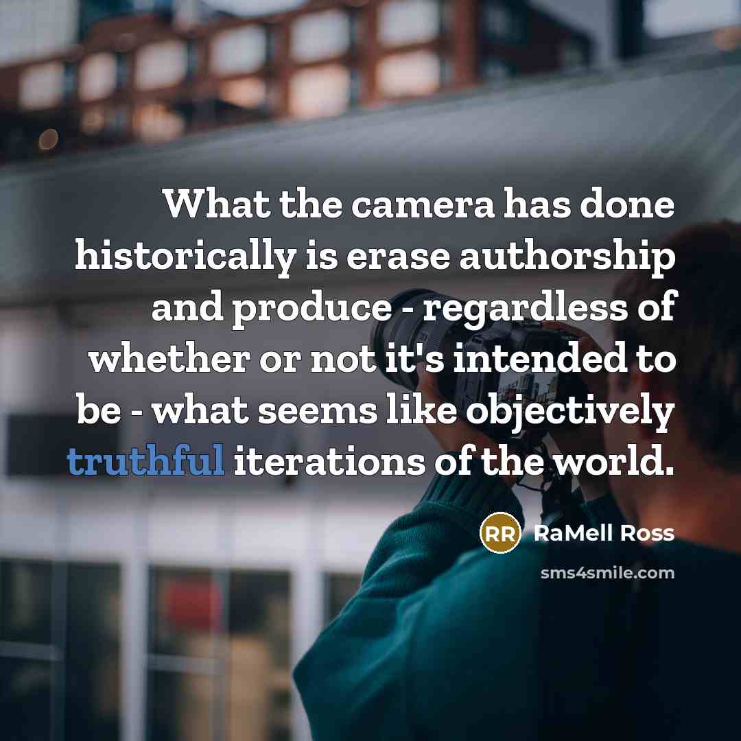 “What the camera has done historically is erase authorship and produce - regardless of whether or not it's intended to be - what seems like objectively truthful iterations of the world.” quote by RaMell Ross