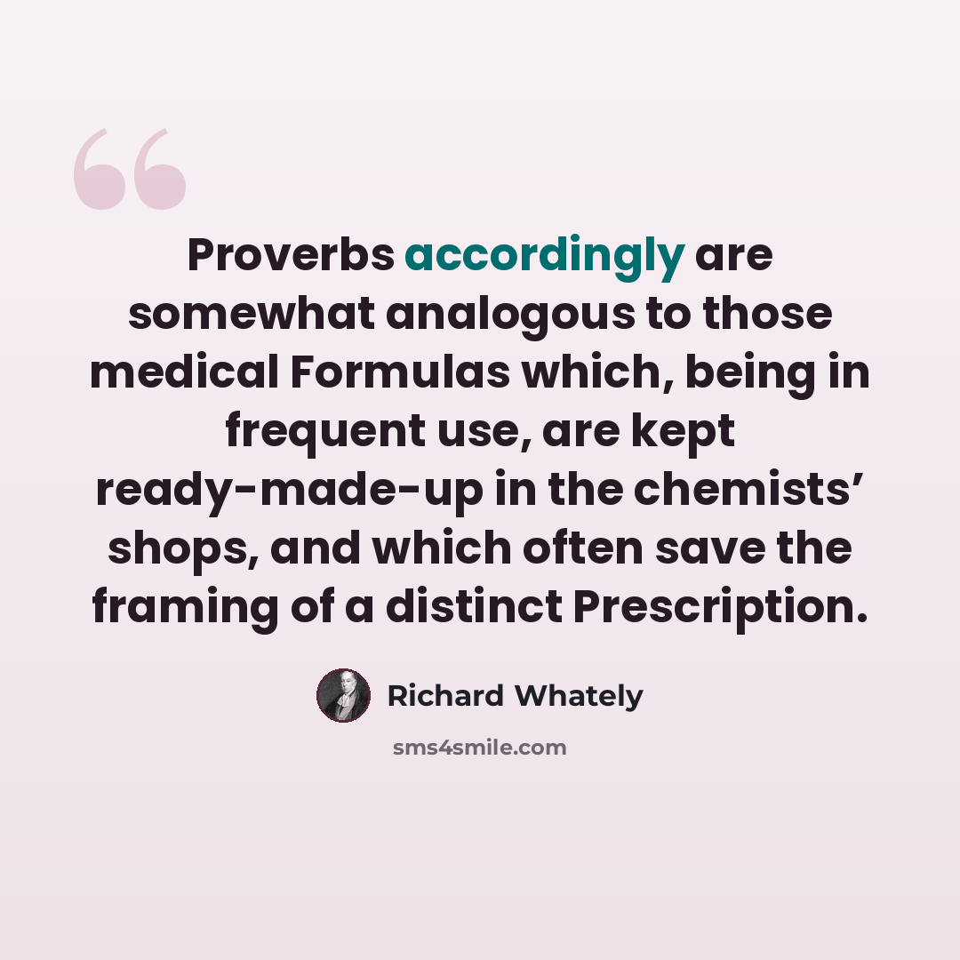 “Proverbs accordingly are somewhat analogous to those medical Formulas which, being in frequent use, are kept ready-made-up in the chemists’ shops, and which often save the framing of a distinct Prescription.” quote by Richard Whately