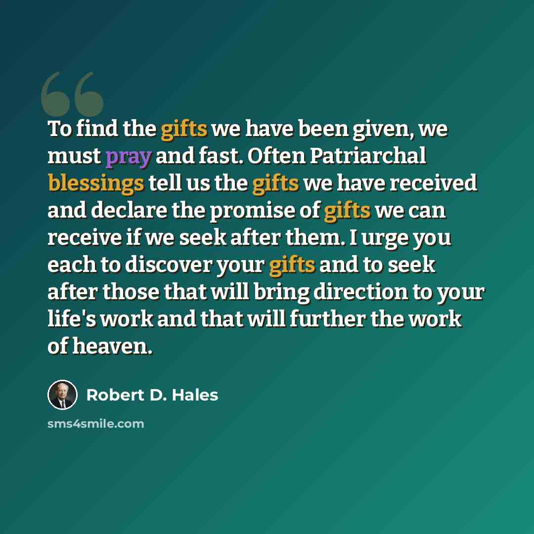 “To find the gifts we have been given, we must pray and fast. Often Patriarchal blessings tell us the gifts we have received and declare the promise of gifts we can receive if we seek after them. I urge you each to discover your gifts and to seek after those that will bring direction to your life's…” quote by Robert D. Hales