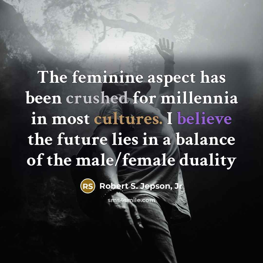 “The feminine aspect has been crushed for millennia in most cultures. I believe the future lies in a balance of the male/female duality” quote by Robert S. Jepson, Jr