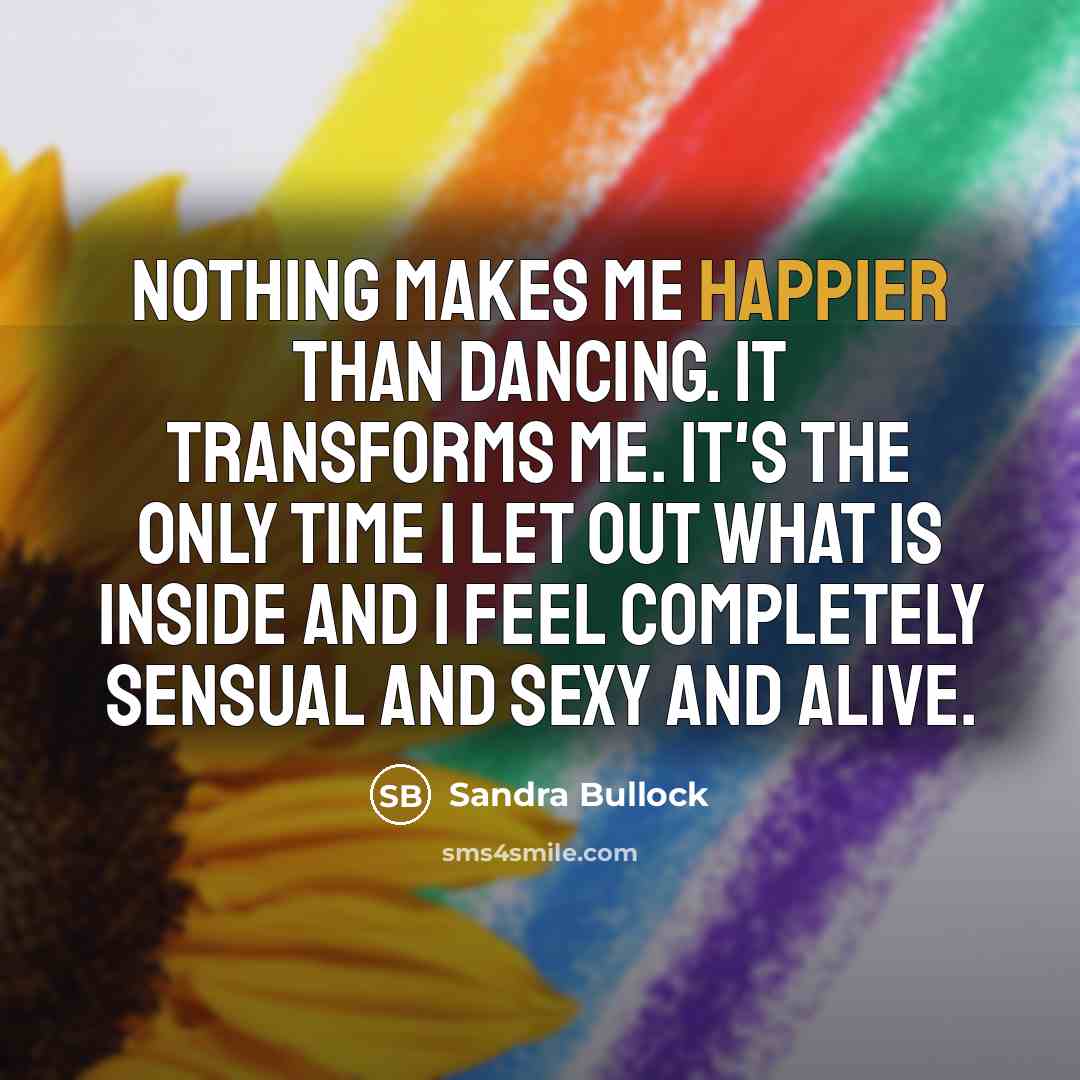“Nothing makes me happier than dancing. It transforms me. It's the only time I let out what is inside and I feel completely sensual and sexy and alive.” quote by Sandra Bullock
