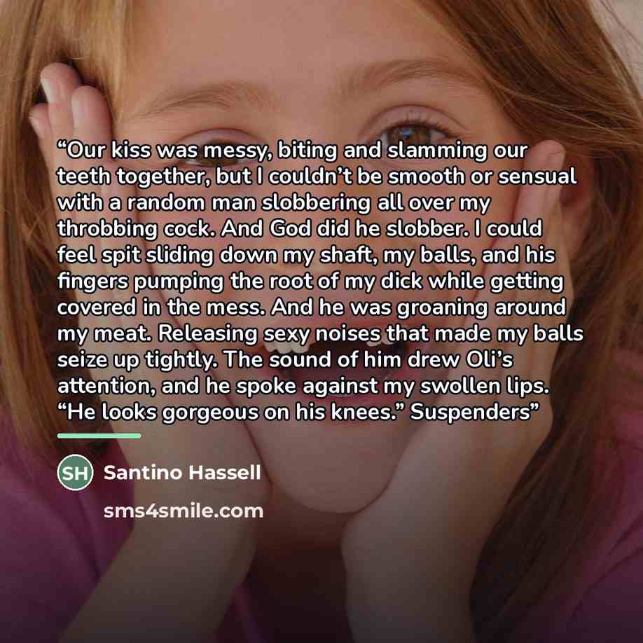“Our kiss was messy, biting and slamming our teeth together, but I couldn’t be smooth or sensual with a random man slobbering all over my throbbing cock. And God did he slobber. I could feel spit sliding down my shaft, my balls, and his fingers pumping the root of my dick while getting covered in…” quote by Santino Hassell