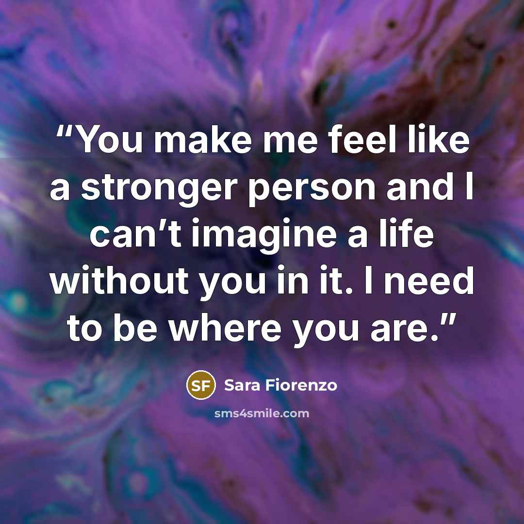“You make me feel like a stronger person and I can’t imagine a life without you in it. I need to be where you are.” quote by Sara Fiorenzo