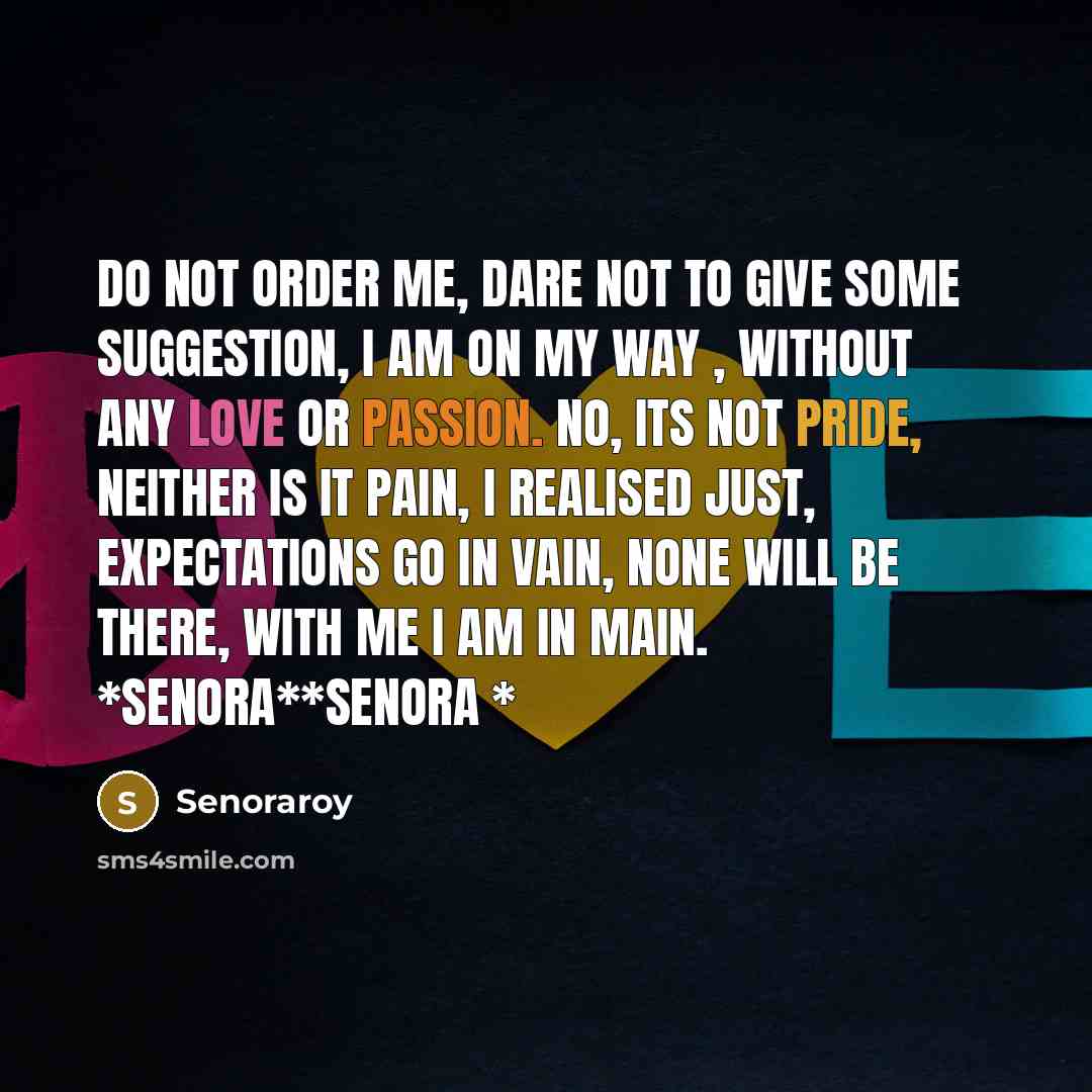 “Do not order me, dare not to give some suggestion, i am on my way , without any love or passion. No, its not pride, neither is it pain, i realised just, expectations go in vain, none will be there, with me I am in main. *senora**senora *” quote by Senoraroy