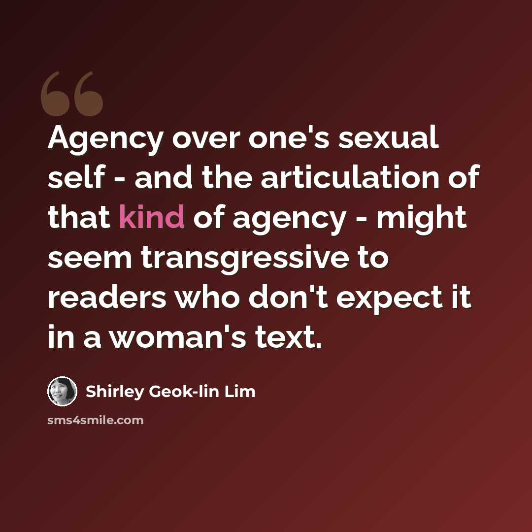 “Agency over one's sexual self - and the articulation of that kind of agency - might seem transgressive to readers who don't expect it in a woman's text.” quote by Shirley Geok-lin Lim