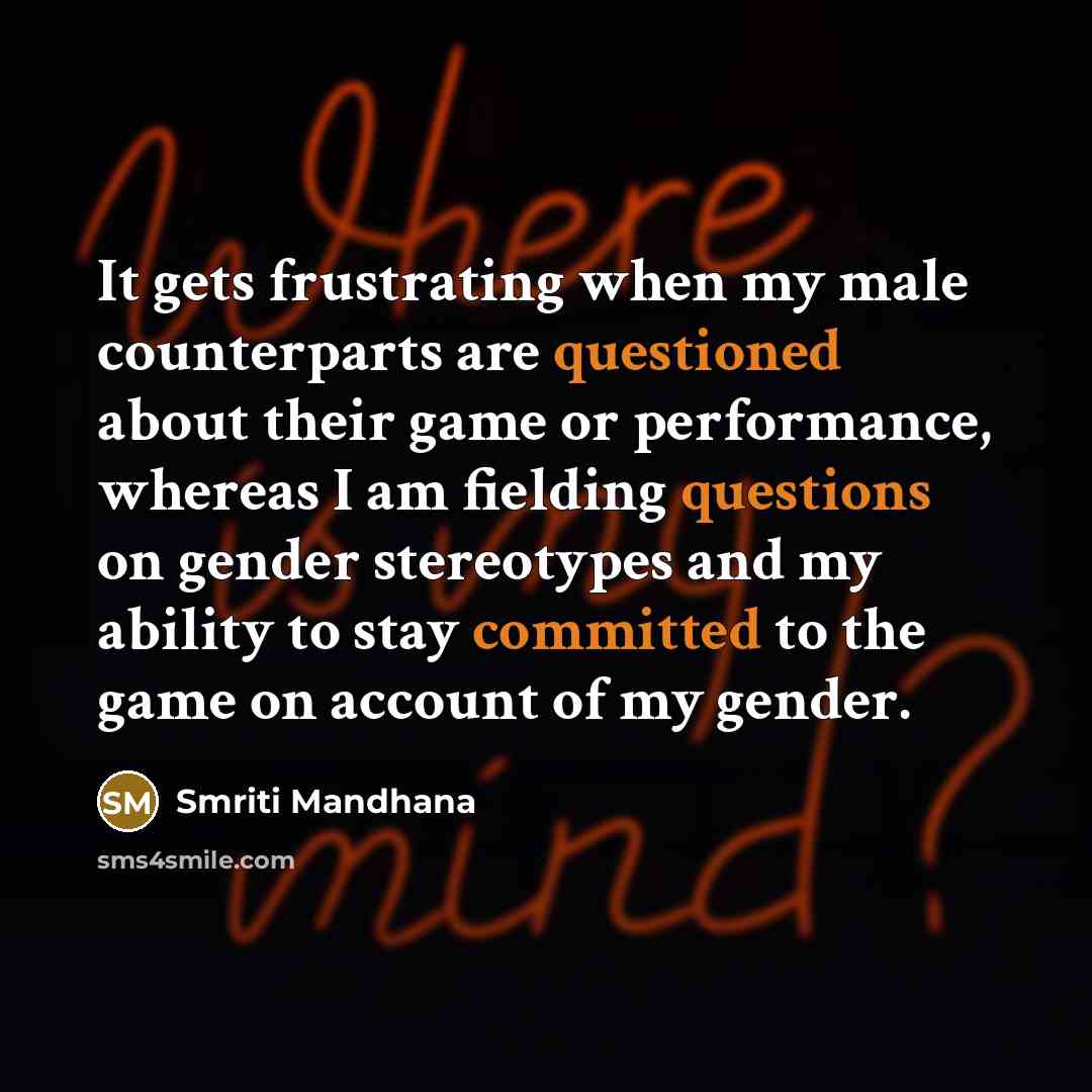 “It gets frustrating when my male counterparts are questioned about their game or performance, whereas I am fielding questions on gender stereotypes and my ability to stay committed to the game on account of my gender.” quote by Smriti Mandhana