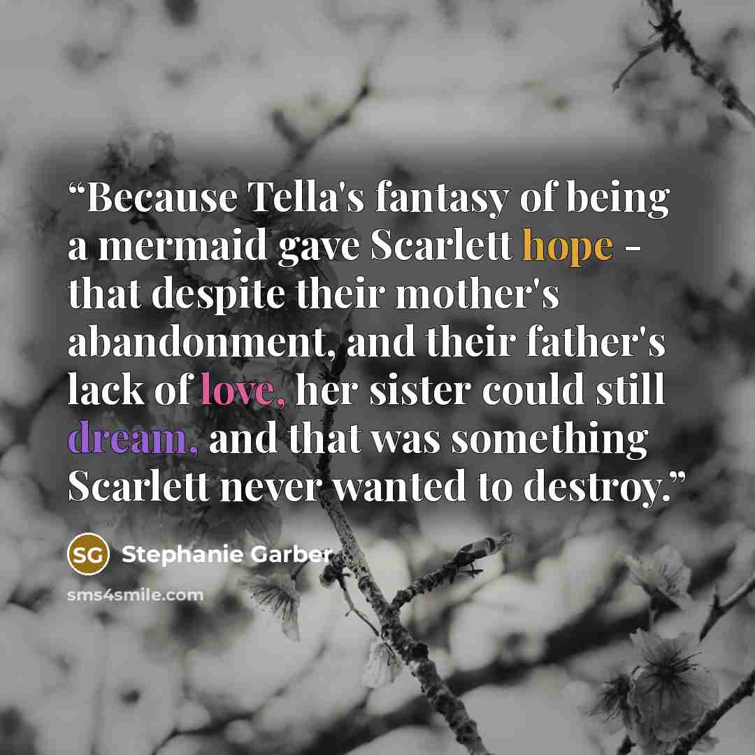 “Because Tella's fantasy of being a mermaid gave Scarlett hope - that despite their mother's abandonment, and their father's lack of love, her sister could still dream, and that was something Scarlett never wanted to destroy.” quote by Stephanie Garber