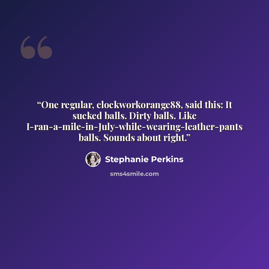 “One regular, clockworkorange88, said this: It sucked balls. Dirty balls. Like I-ran-a-mile-in-July-while-wearing-leather-pants balls. Sounds about right.” quote by Stephanie Perkins