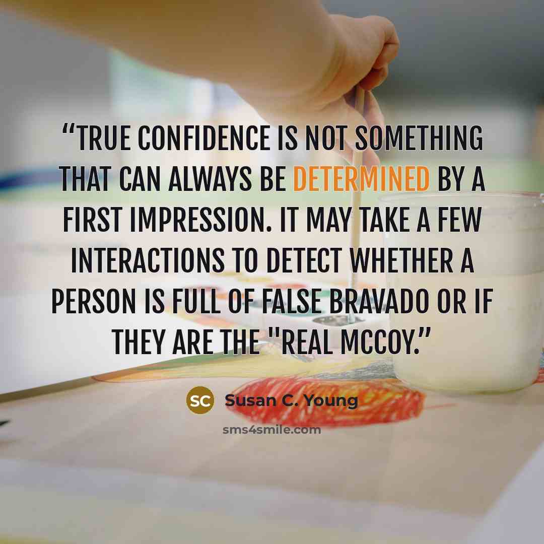 “True confidence is not something that can always be determined by a first impression. It may take a few interactions to detect whether a person is full of false bravado or if they are the "real McCoy.” quote by Susan C. Young