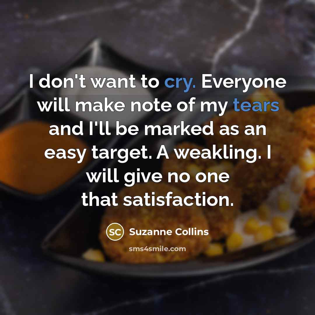 “I don't want to cry. Everyone will make note of my tears and I'll be marked as an easy target. A weakling. I will give no one that satisfaction.” quote by Suzanne Collins
