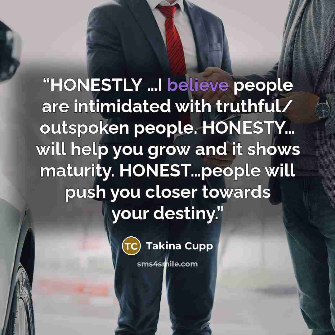 “HONESTLY …I believe people are intimidated with truthful/ outspoken people. HONESTY… will help you grow and it shows maturity. HONEST…people will push you closer towards your destiny.” quote by Takina Cupp