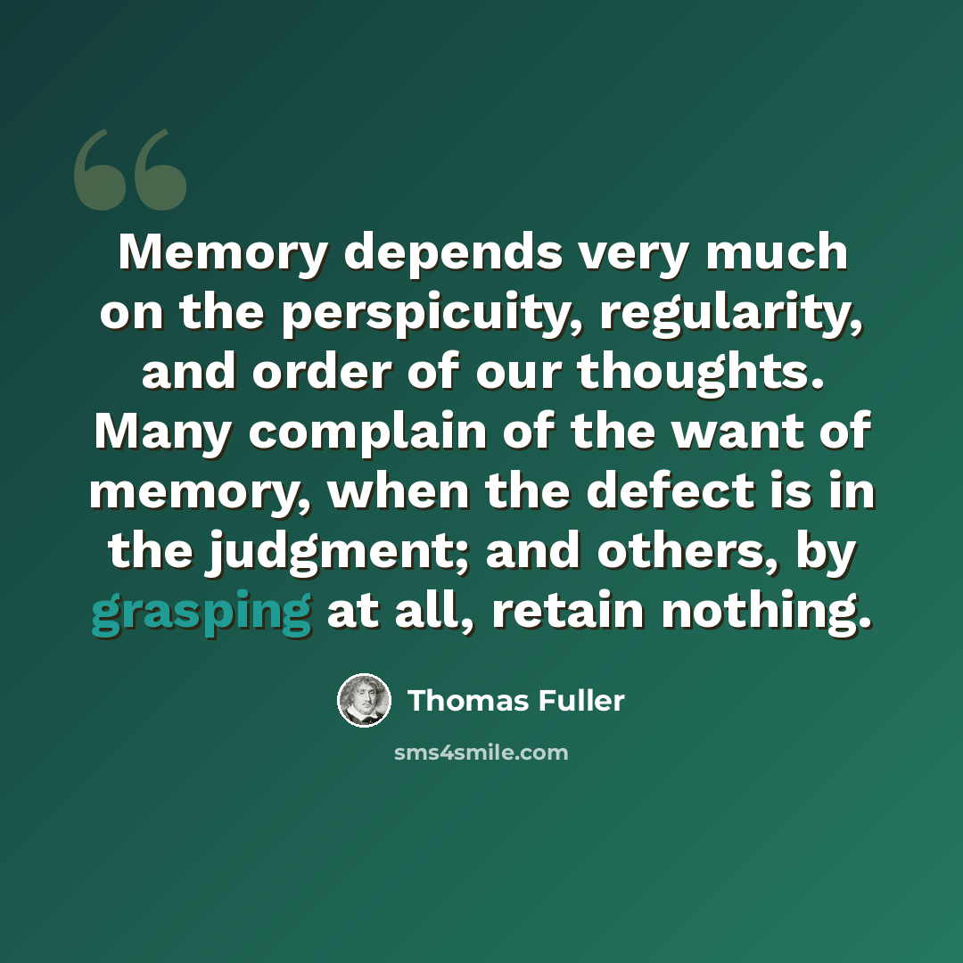 “Memory depends very much on the perspicuity, regularity, and order of our thoughts. Many complain of the want of memory, when the defect is in the judgment; and others, by grasping at all, retain nothing.” quote by Thomas Fuller