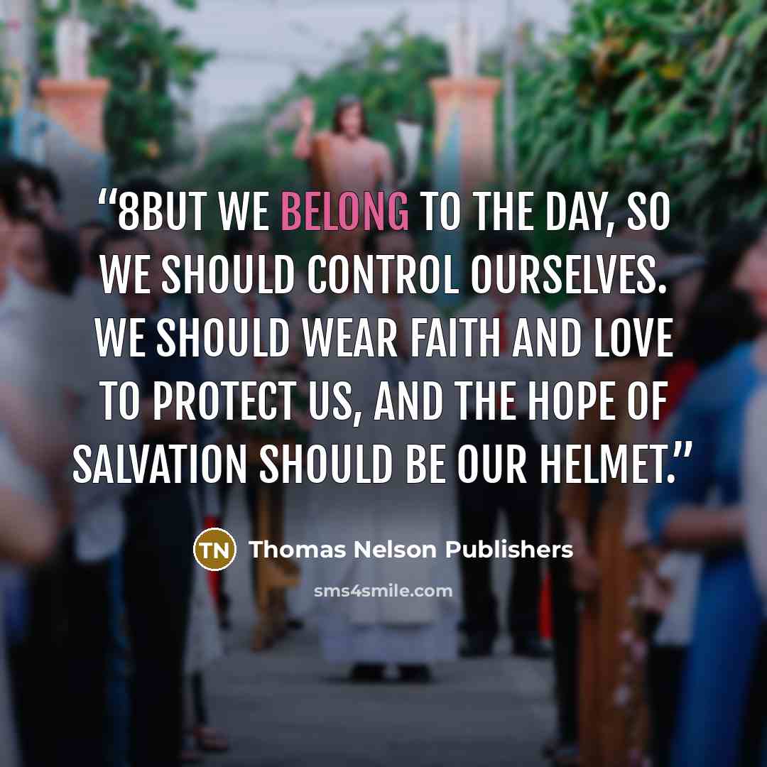 “8But we belong to the day, so we should control ourselves. We should wear faith and love to protect us, and the hope of salvation should be our helmet.” quote by Thomas Nelson Publishers