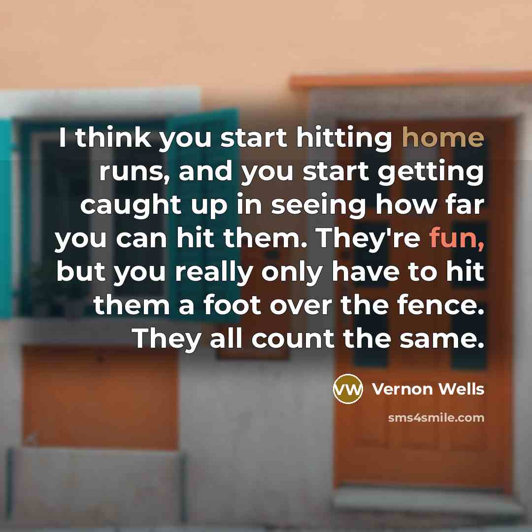 “I think you start hitting home runs, and you start getting caught up in seeing how far you can hit them. They're fun, but you really only have to hit them a foot over the fence. They all count the same.” quote by Vernon Wells