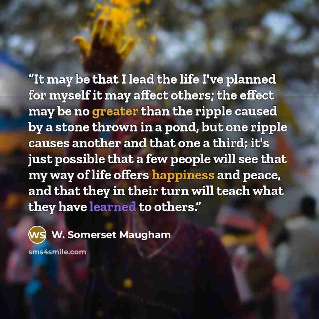 “It may be that I lead the life I've planned for myself it may affect others; the effect may be no greater than the ripple caused by a stone thrown in a pond, but one ripple causes another and that one a third; it's just possible that a few people will see that my way of life offers happiness and…” quote by W. Somerset Maugham