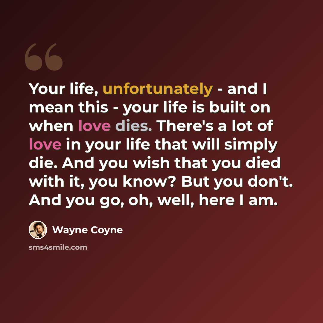 “Your life, unfortunately - and I mean this - your life is built on when love dies. There's a lot of love in your life that will simply die. And you wish that you died with it, you know? But you don't. And you go, oh, well, here I am.” quote by Wayne Coyne