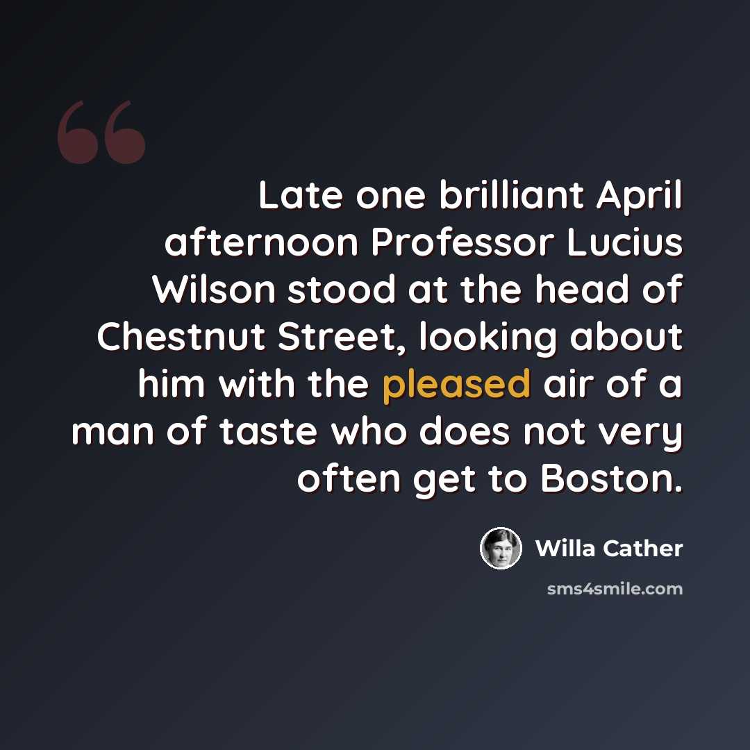 “Late one brilliant April afternoon Professor Lucius Wilson stood at the head of Chestnut Street, looking about him with the pleased air of a man of taste who does not very often get to Boston.” quote by Willa Cather