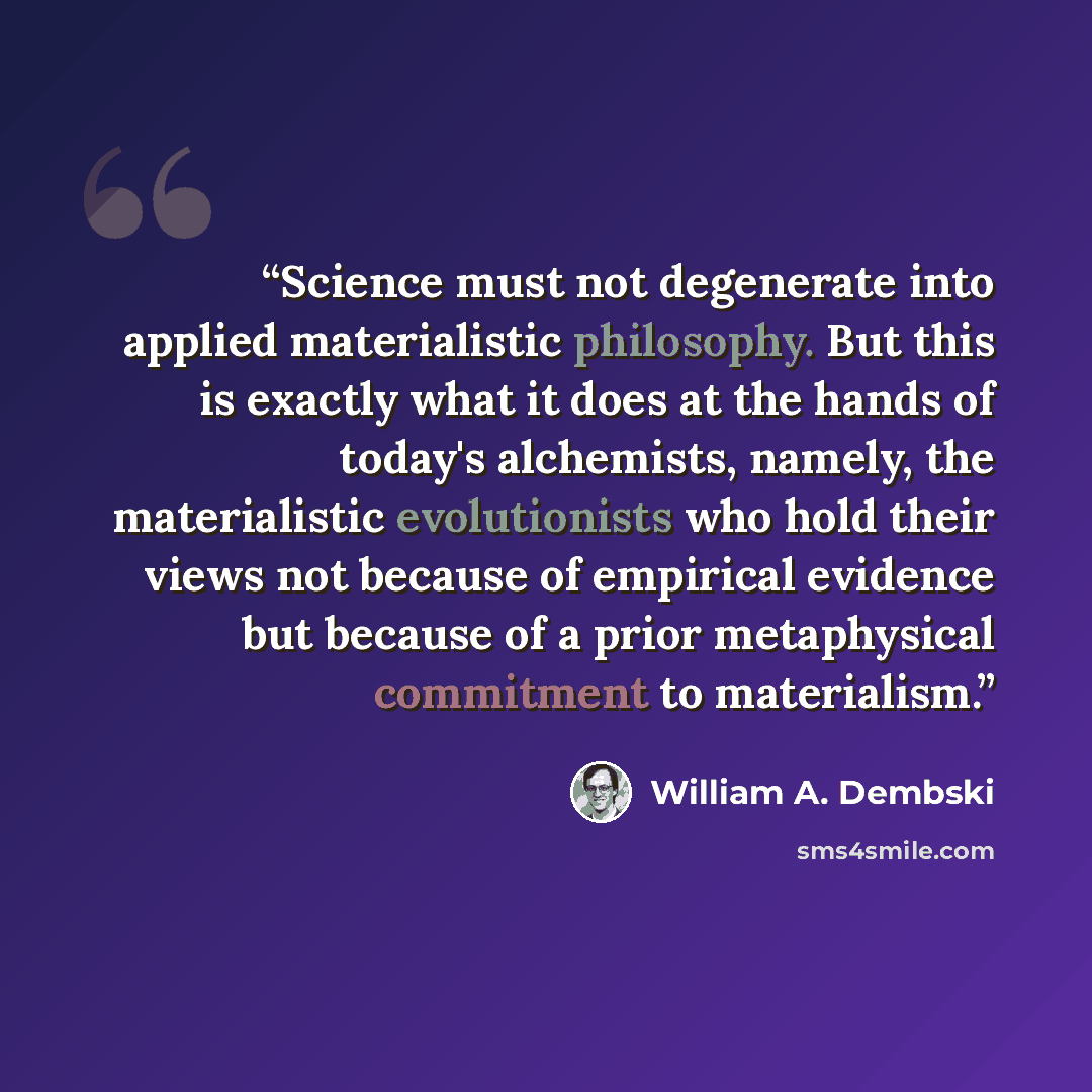 “Science must not degenerate into applied materialistic philosophy. But this is exactly what it does at the hands of today's alchemists, namely, the materialistic evolutionists who hold their views not because of empirical evidence but because of a prior metaphysical commitment to materialism.” quote by William A. Dembski