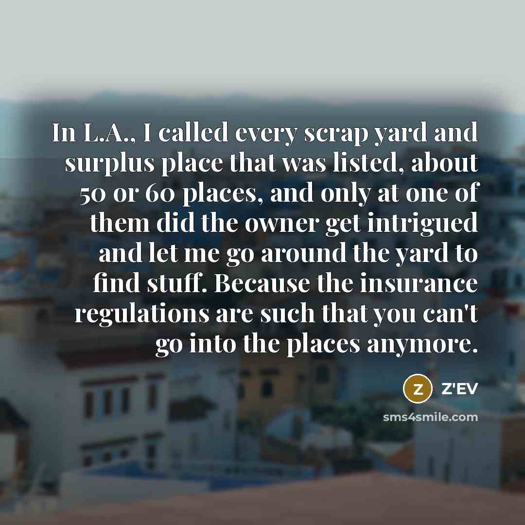 “In L.A., I called every scrap yard and surplus place that was listed, about 50 or 60 places, and only at one of them did the owner get intrigued and let me go around the yard to find stuff. Because the insurance regulations are such that you can't go into the places anymore.” quote by Z'EV