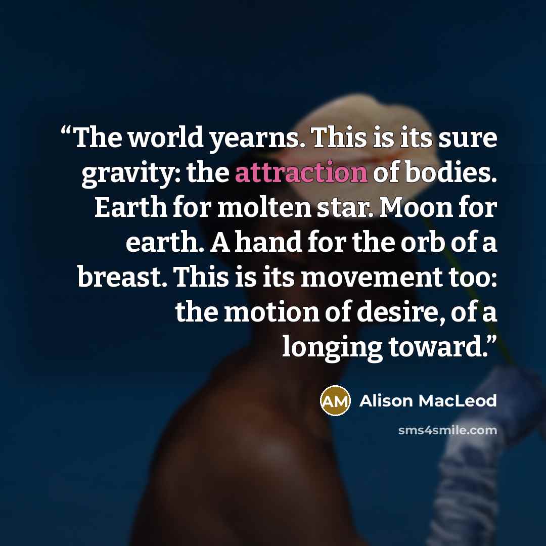 “The world yearns. This is its sure gravity: the attraction of bodies. Earth for molten star. Moon for earth. A hand for the orb of a breast. This is its movement too: the motion of desire, of a longing toward.” quote by Alison MacLeod