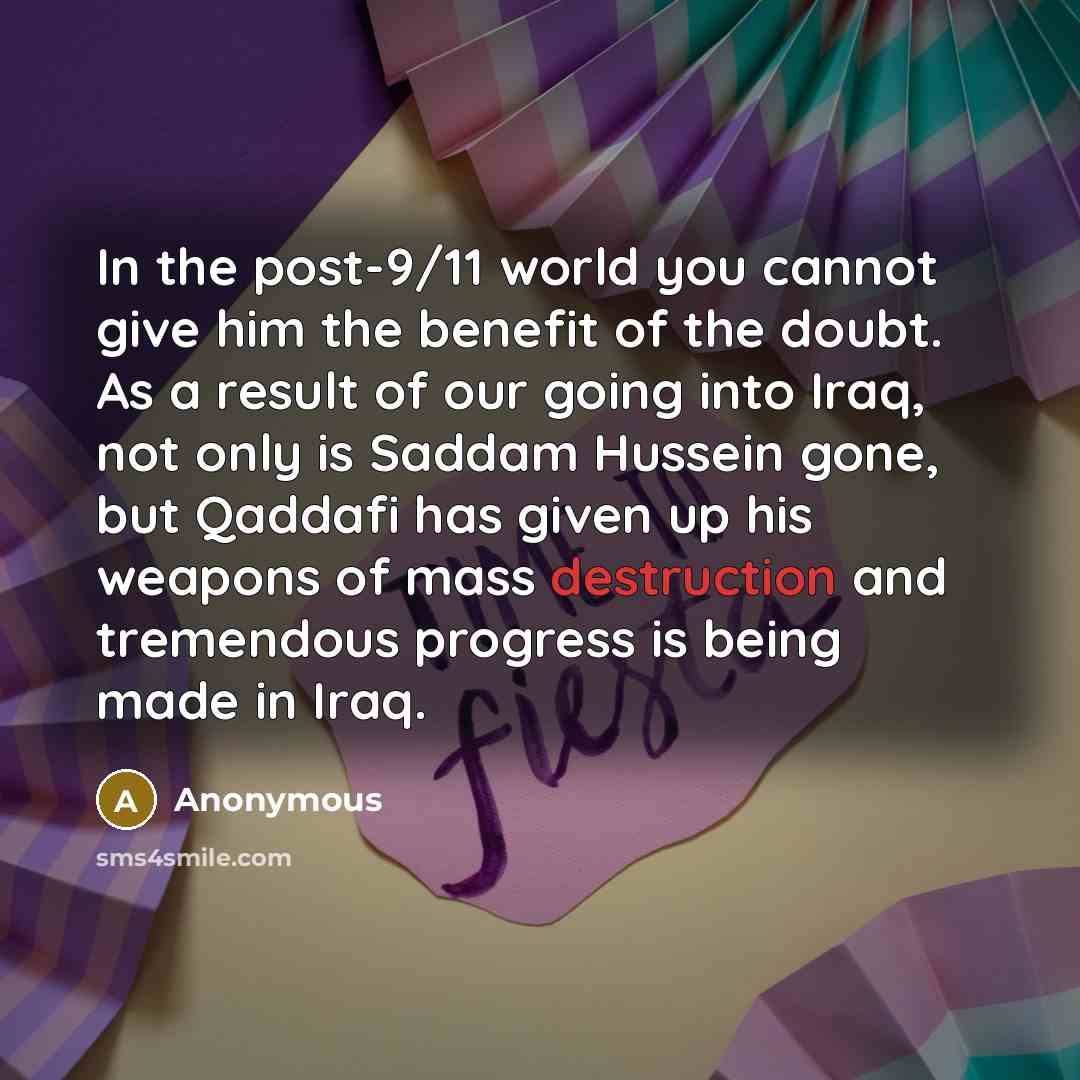 “In the post-9/11 world you cannot give him the benefit of the doubt. As a result of our going into Iraq, not only is Saddam Hussein gone, but Qaddafi has given up his weapons of mass destruction and tremendous progress is being made in Iraq.” quote by Anonymous